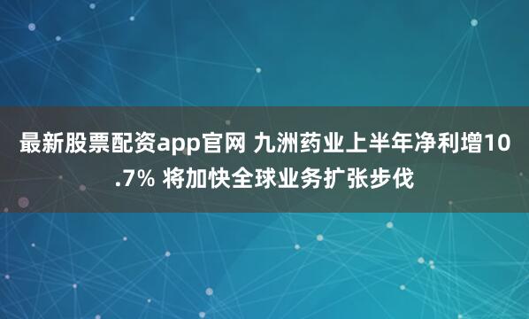 最新股票配资app官网 九洲药业上半年净利增10.7% 将加快全球业务扩张步伐