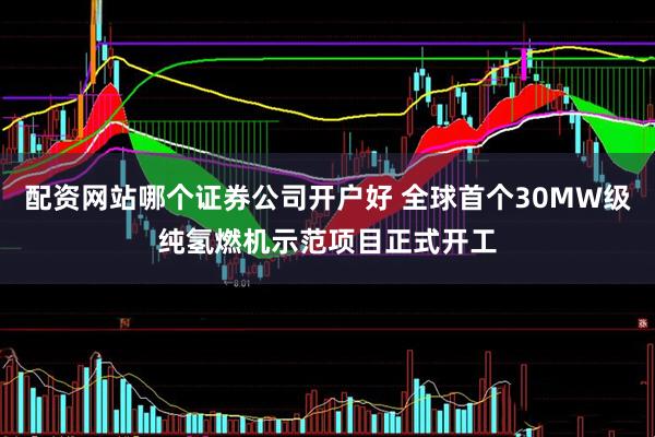 配资网站哪个证券公司开户好 全球首个30MW级纯氢燃机示范项目正式开工