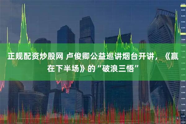 正规配资炒股网 卢俊卿公益巡讲烟台开讲，《赢在下半场》的“破浪三悟”