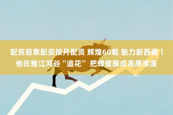 配资股票配资按月配资 辉煌60载 魅力新西藏丨他在雅江河谷“追花” 把蜂蜜酿成高原浪漫