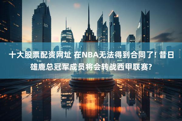 十大股票配资网址 在NBA无法得到合同了! 昔日雄鹿总冠军成员将会转战西甲联赛?