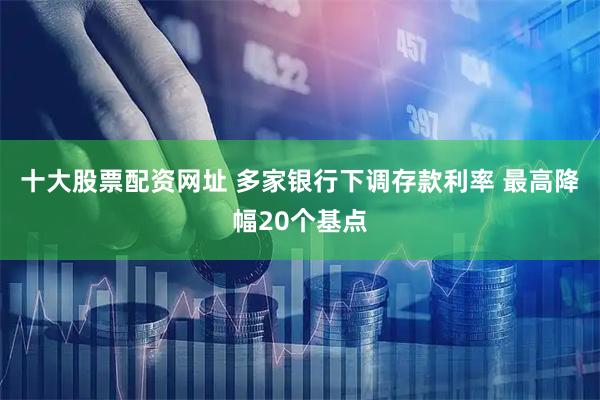 十大股票配资网址 多家银行下调存款利率 最高降幅20个基点