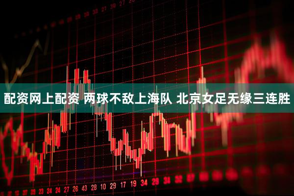 配资网上配资 两球不敌上海队 北京女足无缘三连胜