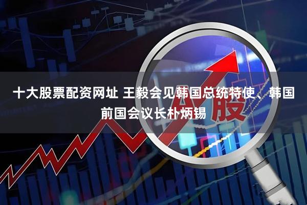 十大股票配资网址 王毅会见韩国总统特使、韩国前国会议长朴炳锡