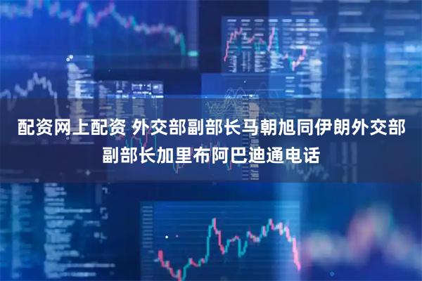 配资网上配资 外交部副部长马朝旭同伊朗外交部副部长加里布阿巴迪通电话