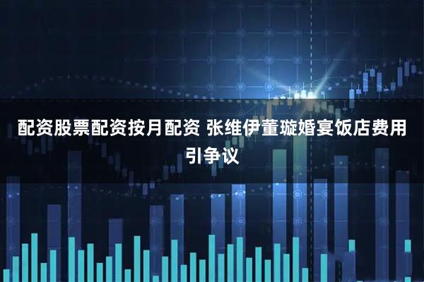 配资股票配资按月配资 张维伊董璇婚宴饭店费用引争议