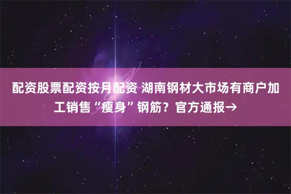 配资股票配资按月配资 湖南钢材大市场有商户加工销售“瘦身”钢筋？官方通报→