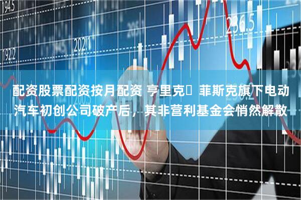 配资股票配资按月配资 亨里克・菲斯克旗下电动汽车初创公司破产后，其非营利基金会悄然解散