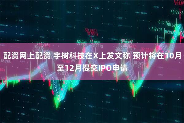 配资网上配资 宇树科技在X上发文称 预计将在10月至12月提交IPO申请