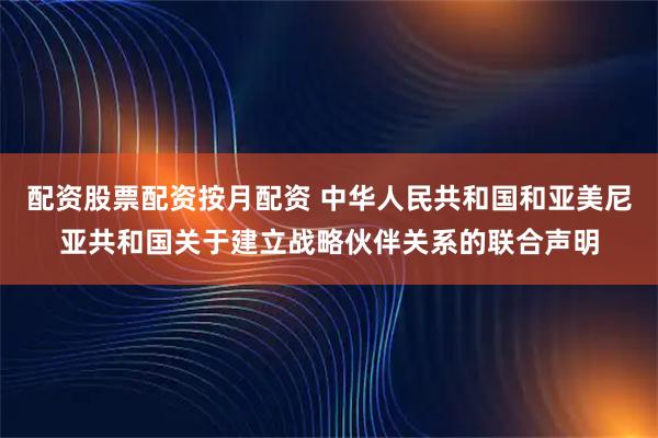 配资股票配资按月配资 中华人民共和国和亚美尼亚共和国关于建立战略伙伴关系的联合声明