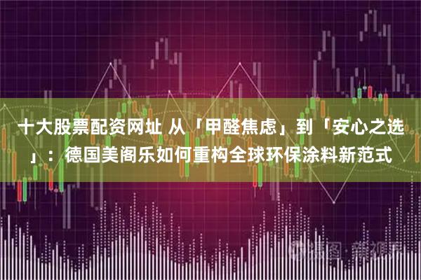 十大股票配资网址 从「甲醛焦虑」到「安心之选」：德国美阁乐如何重构全球环保涂料新范式