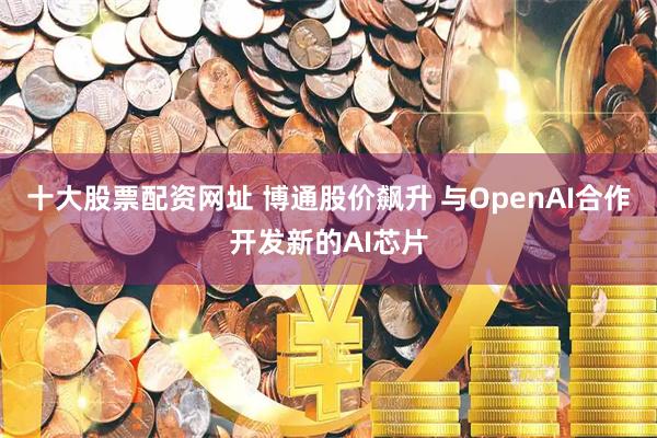十大股票配资网址 博通股价飙升 与OpenAI合作开发新的AI芯片