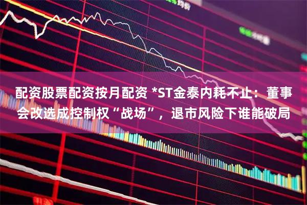 配资股票配资按月配资 *ST金泰内耗不止：董事会改选成控制权“战场”，退市风险下谁能破局