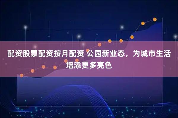 配资股票配资按月配资 公园新业态，为城市生活增添更多亮色