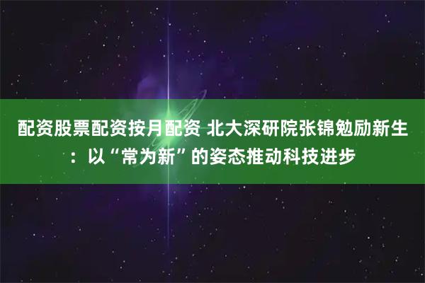 配资股票配资按月配资 北大深研院张锦勉励新生：以“常为新”的姿态推动科技进步