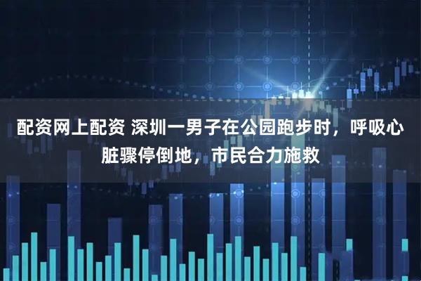 配资网上配资 深圳一男子在公园跑步时，呼吸心脏骤停倒地，市民合力施救