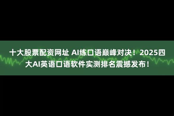 十大股票配资网址 AI练口语巅峰对决！2025四大AI英语口语软件实测排名震撼发布！