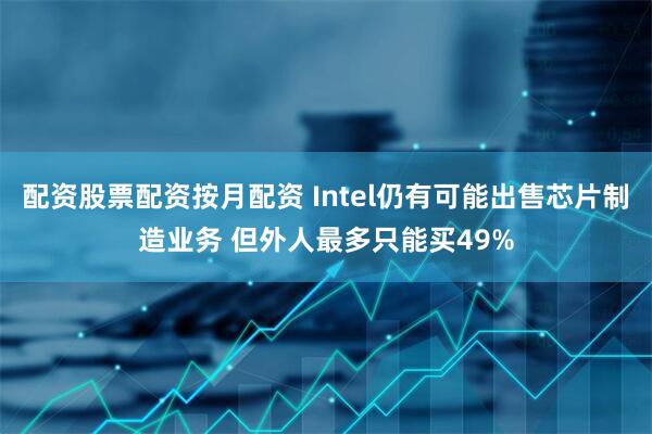配资股票配资按月配资 Intel仍有可能出售芯片制造业务 但外人最多只能买49%