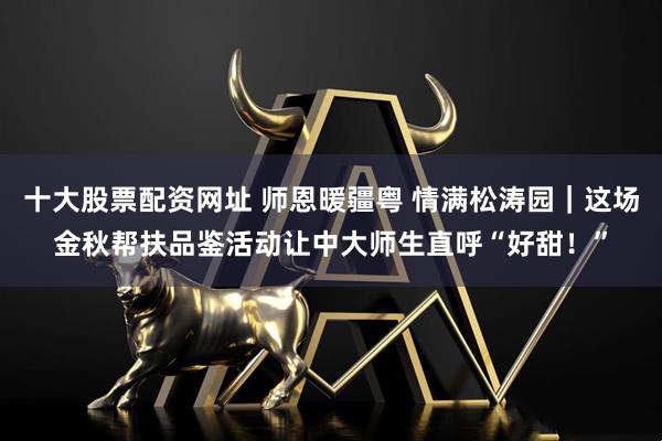 十大股票配资网址 师恩暖疆粤 情满松涛园｜这场金秋帮扶品鉴活动让中大师生直呼“好甜！”