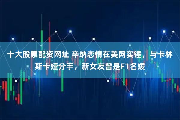 十大股票配资网址 辛纳恋情在美网实锤，与卡林斯卡娅分手，新女友曾是F1名媛