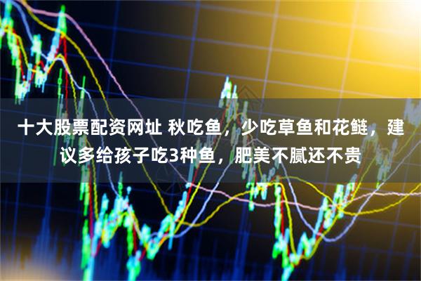 十大股票配资网址 秋吃鱼，少吃草鱼和花鲢，建议多给孩子吃3种鱼，肥美不腻还不贵