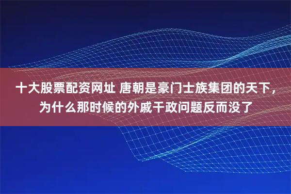 十大股票配资网址 唐朝是豪门士族集团的天下，为什么那时候的外戚干政问题反而没了