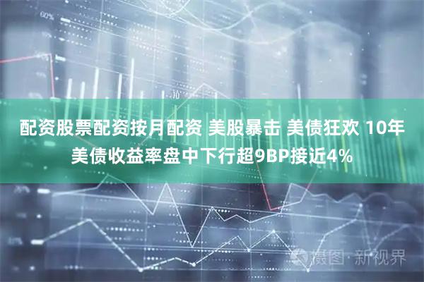配资股票配资按月配资 美股暴击 美债狂欢 10年美债收益率盘中下行超9BP接近4%