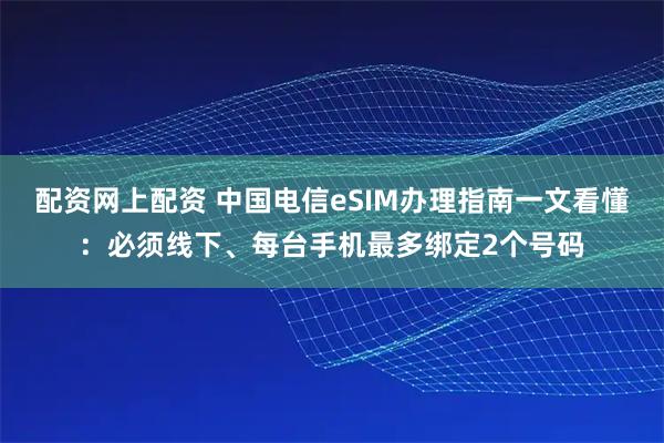 配资网上配资 中国电信eSIM办理指南一文看懂：必须线下、每台手机最多绑定2个号码