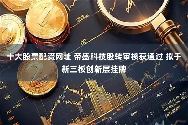 十大股票配资网址 帝盛科技股转审核获通过 拟于新三板创新层挂牌