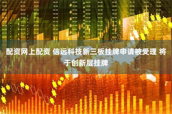 配资网上配资 信远科技新三板挂牌申请被受理 将于创新层挂牌