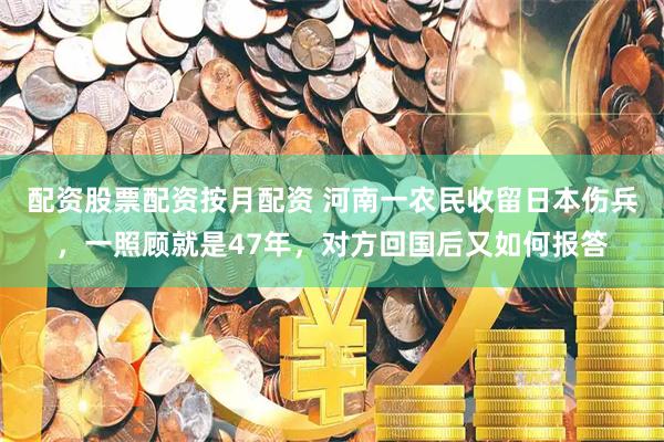 配资股票配资按月配资 河南一农民收留日本伤兵，一照顾就是47年，对方回国后又如何报答