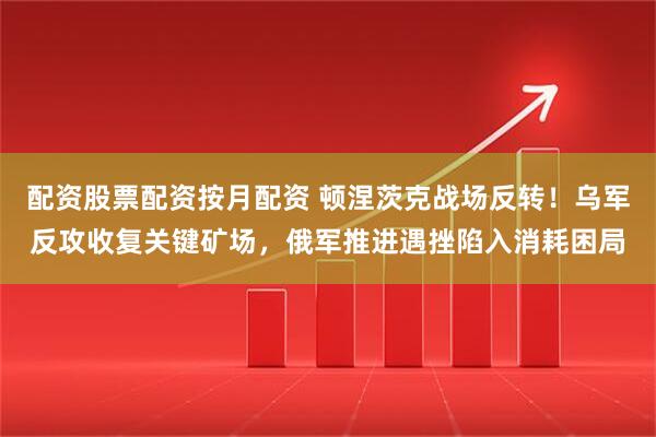 配资股票配资按月配资 顿涅茨克战场反转！乌军反攻收复关键矿场，俄军推进遇挫陷入消耗困局