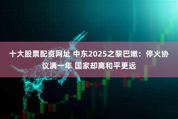 十大股票配资网址 中东2025之黎巴嫩：停火协议满一年 国家却离和平更远