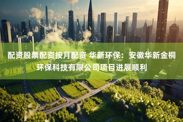 配资股票配资按月配资 华新环保：安徽华新金桐环保科技有限公司项目进展顺利