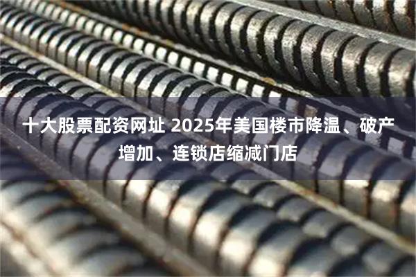 十大股票配资网址 2025年美国楼市降温、破产增加、连锁店缩减门店