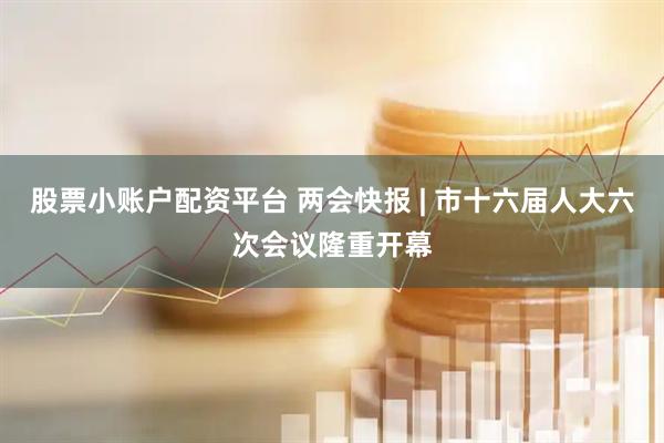 股票小账户配资平台 两会快报 | 市十六届人大六次会议隆重开幕