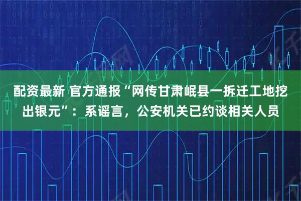 配资最新 官方通报“网传甘肃岷县一拆迁工地挖出银元”：系谣言，公安机关已约谈相关人员