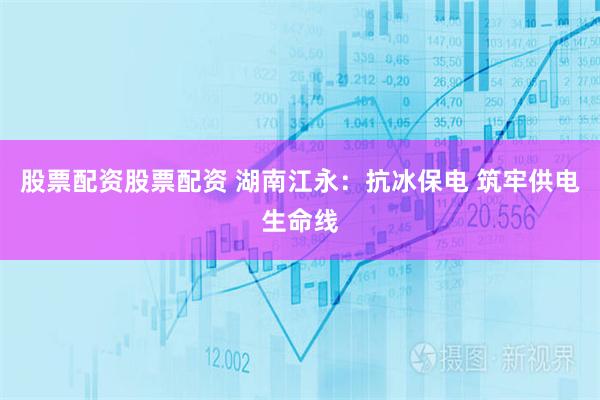股票配资股票配资 湖南江永：抗冰保电 筑牢供电生命线