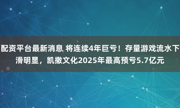 配资平台最新消息 将连续4年巨亏！存量游戏流水下滑明显，凯撒文化2025年最高预亏5.7亿元