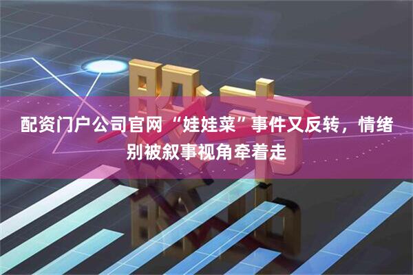 配资门户公司官网 “娃娃菜”事件又反转，情绪别被叙事视角牵着走