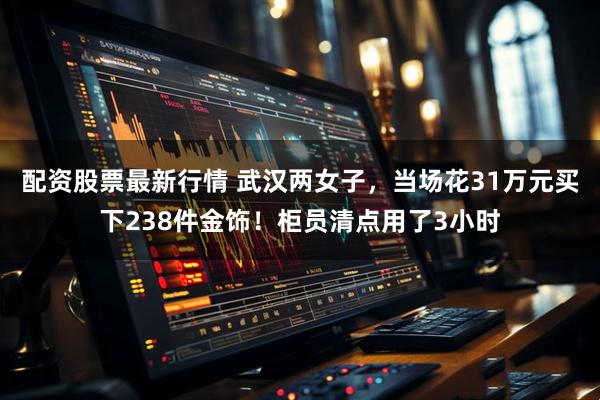 配资股票最新行情 武汉两女子，当场花31万元买下238件金饰！柜员清点用了3小时