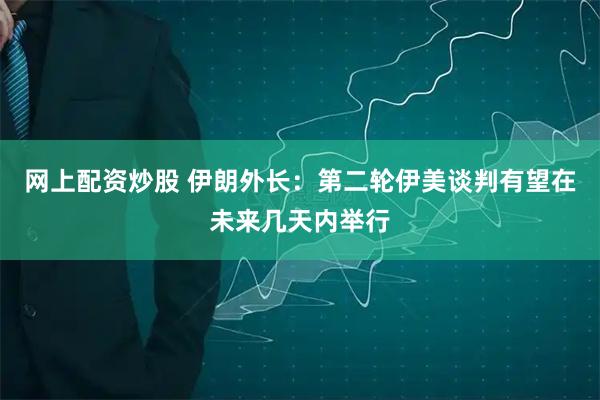 网上配资炒股 伊朗外长：第二轮伊美谈判有望在未来几天内举行
