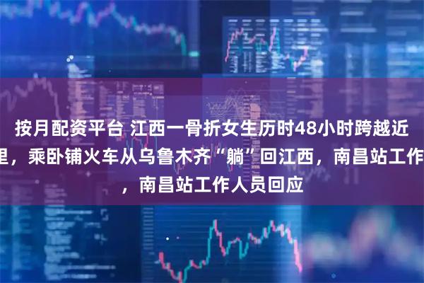 按月配资平台 江西一骨折女生历时48小时跨越近4000公里，乘卧铺火车从乌鲁木齐“躺”回江西，南昌站工作人员回应