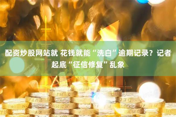 配资炒股网站就 花钱就能“洗白”逾期记录？记者起底“征信修复”乱象