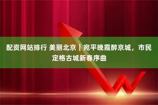 配资网站排行 美丽北京｜宛平晚霞醉京城，市民定格古城新春序曲