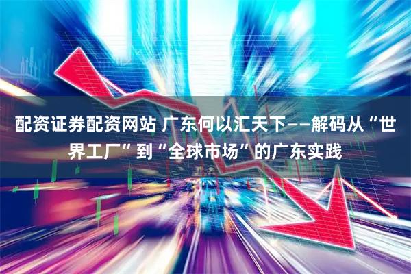 配资证券配资网站 广东何以汇天下——解码从“世界工厂”到“全球市场”的广东实践