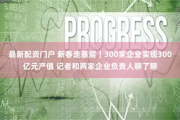 最新配资门户 新春走基层｜300家企业实现300亿元产值 记者和两家企业负责人聊了聊