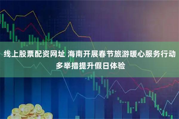 线上股票配资网址 海南开展春节旅游暖心服务行动 多举措提升假日体验