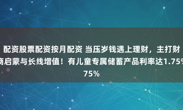配资股票配资按月配资 当压岁钱遇上理财，主打财商启蒙与长线增值！有儿童专属储蓄产品利率达1.75%
