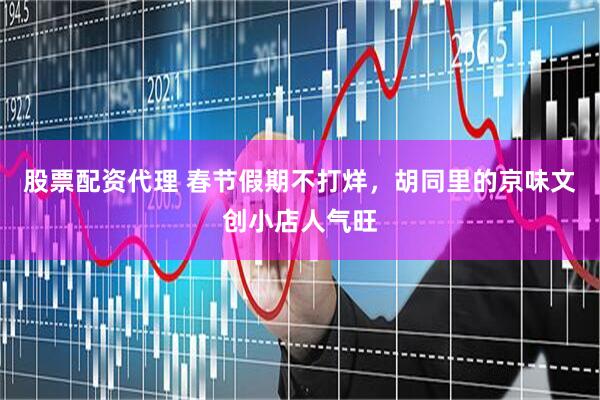 股票配资代理 春节假期不打烊，胡同里的京味文创小店人气旺